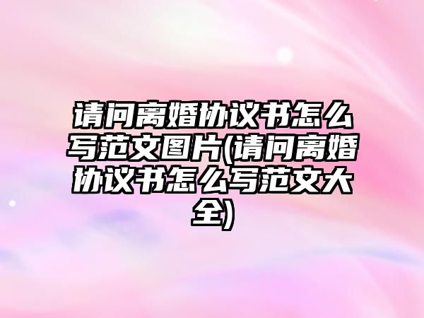 請問離婚協議書怎么寫范文圖片(請問離婚協議書怎么寫范文大全)