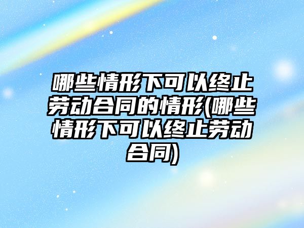 哪些情形下可以終止勞動合同的情形(哪些情形下可以終止勞動合同)