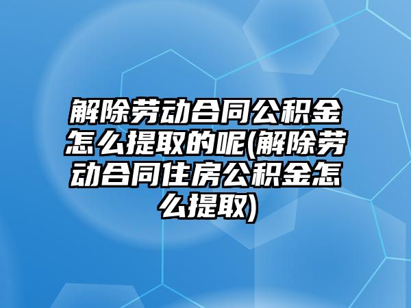 解除勞動合同公積金怎么提取的呢(解除勞動合同住房公積金怎么提取)