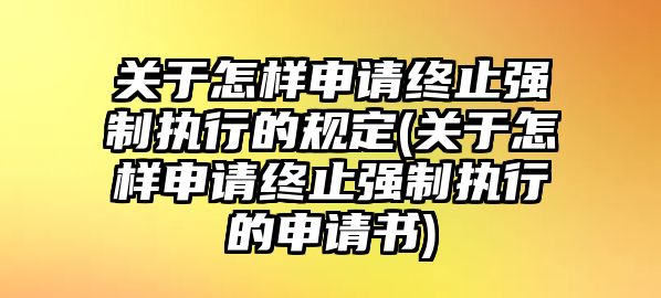 關于怎樣申請終止強制執行的規定(關于怎樣申請終止強制執行的申請書)