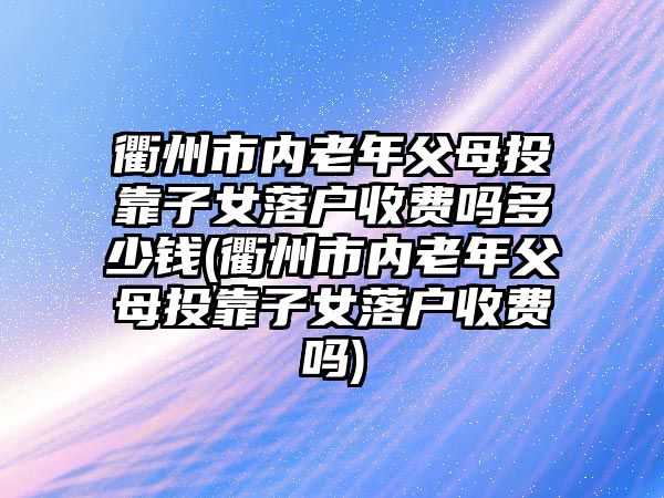 衢州市內老年父母投靠子女落戶收費嗎多少錢(衢州市內老年父母投靠子女落戶收費嗎)