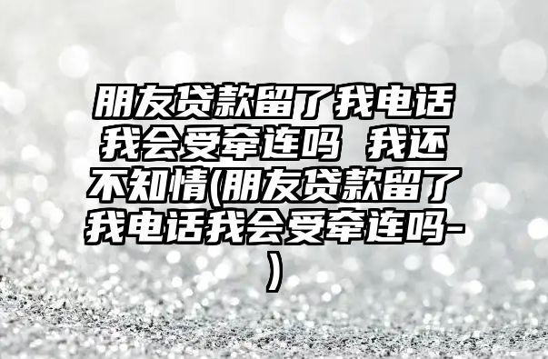 朋友貸款留了我電話我會受牽連嗎 我還不知情(朋友貸款留了我電話我會受牽連嗎-)