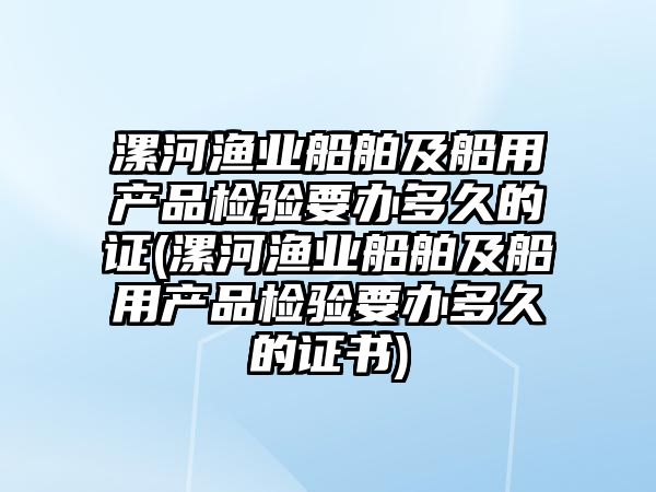 漯河漁業(yè)船舶及船用產(chǎn)品檢驗(yàn)要辦多久的證(漯河漁業(yè)船舶及船用產(chǎn)品檢驗(yàn)要辦多久的證書)