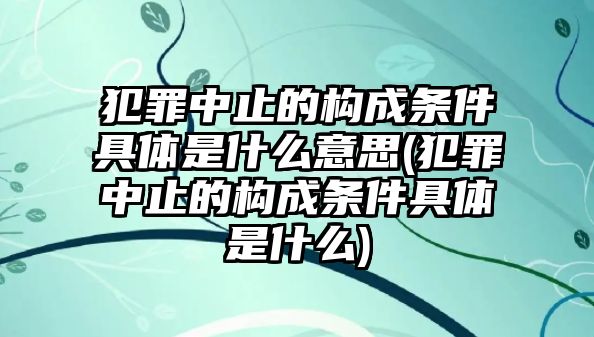 犯罪中止的構成條件具體是什么意思(犯罪中止的構成條件具體是什么)