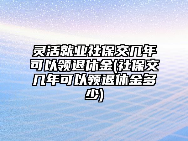 靈活就業(yè)社保交幾年可以領(lǐng)退休金(社保交幾年可以領(lǐng)退休金多少)