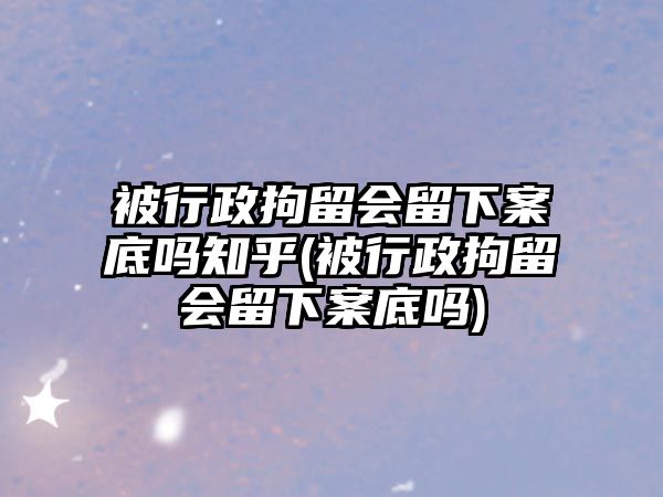 被行政拘留會留下案底嗎知乎(被行政拘留會留下案底嗎)