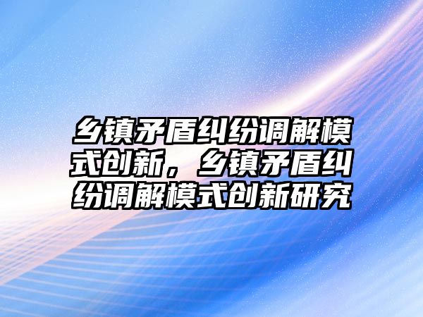 鄉鎮矛盾糾紛調解模式創新，鄉鎮矛盾糾紛調解模式創新研究