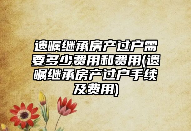 遺囑繼承房產過戶需要多少費用和費用(遺囑繼承房產過戶手續及費用)