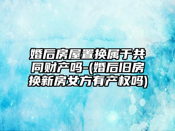 婚后房屋置換屬于共同財(cái)產(chǎn)嗎-(婚后舊房換新房女方有產(chǎn)權(quán)嗎)