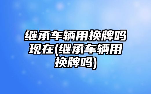 繼承車輛用換牌嗎現(xiàn)在(繼承車輛用換牌嗎)