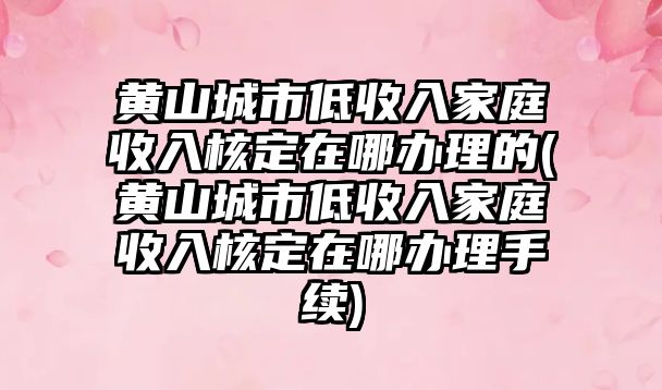 黃山城市低收入家庭收入核定在哪辦理的(黃山城市低收入家庭收入核定在哪辦理手續)