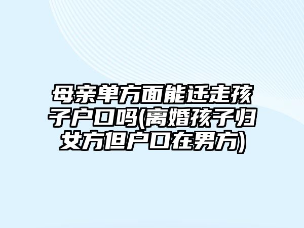 母親單方面能遷走孩子戶口嗎(離婚孩子歸女方但戶口在男方)