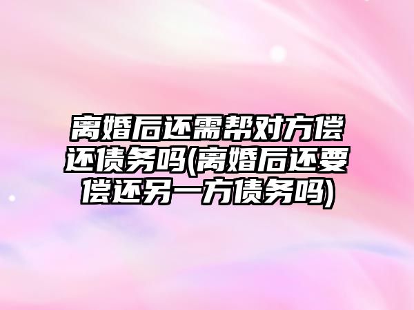 離婚后還需幫對方償還債務嗎(離婚后還要償還另一方債務嗎)