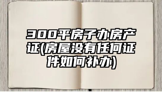 300平房子辦房產證(房屋沒有任何證件如何補辦)