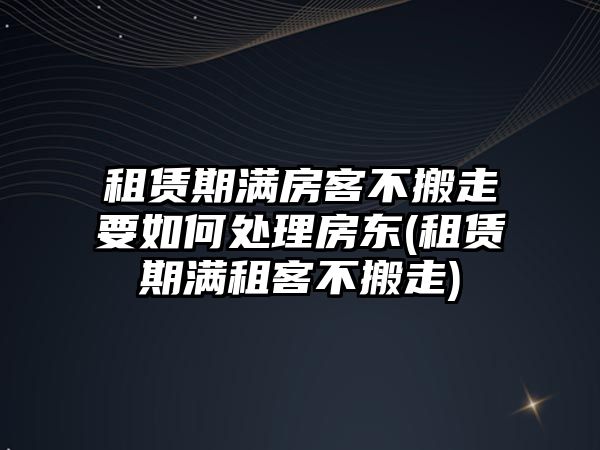 租賃期滿房客不搬走要如何處理房東(租賃期滿租客不搬走)