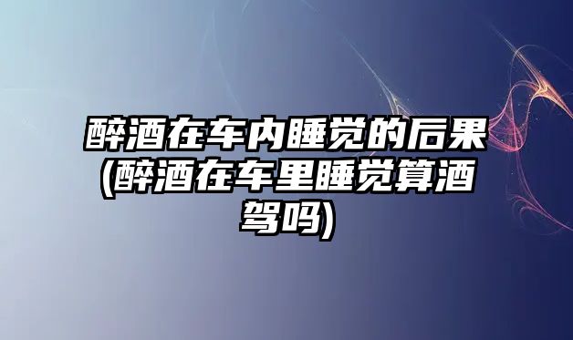 醉酒在車內(nèi)睡覺的后果(醉酒在車?yán)锼X算酒駕嗎)