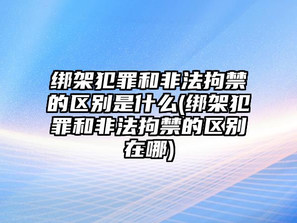 綁架犯罪和非法拘禁的區別是什么(綁架犯罪和非法拘禁的區別在哪)