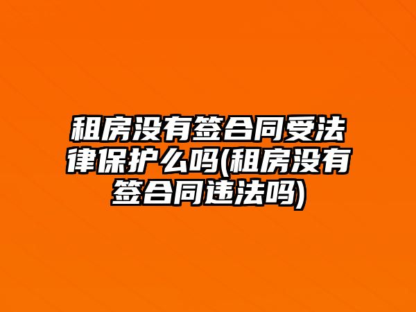 租房沒有簽合同受法律保護么嗎(租房沒有簽合同違法嗎)