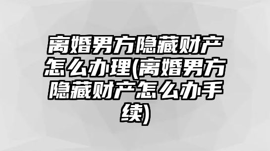 離婚男方隱藏財產怎么辦理(離婚男方隱藏財產怎么辦手續)