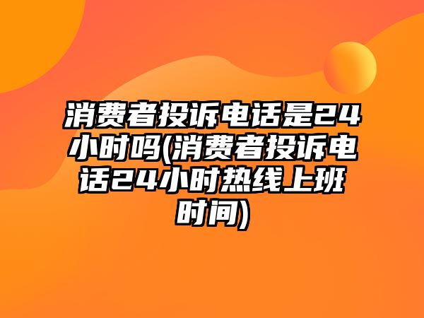 消費者投訴電話是24小時嗎(消費者投訴電話24小時熱線上班時間)