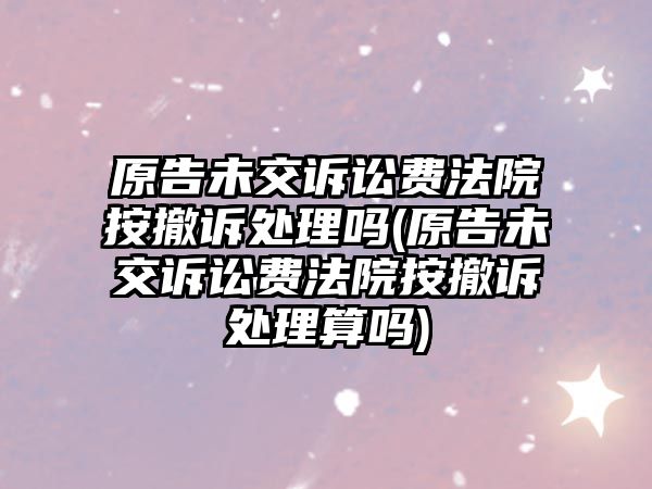 原告未交訴訟費法院按撤訴處理嗎(原告未交訴訟費法院按撤訴處理算嗎)