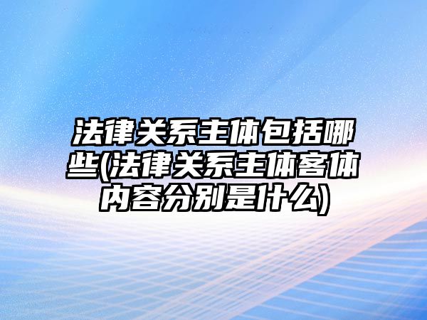 法律關系主體包括哪些(法律關系主體客體內容分別是什么)