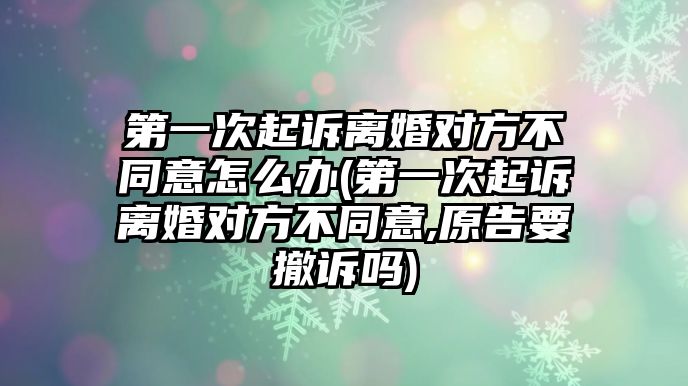 第一次起訴離婚對方不同意怎么辦(第一次起訴離婚對方不同意,原告要撤訴嗎)