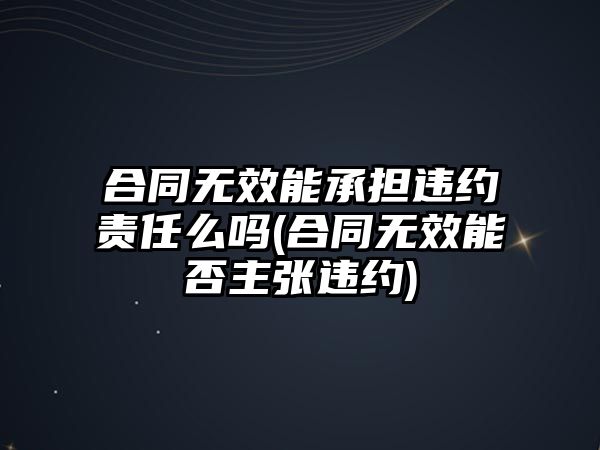 合同無效能承擔違約責任么嗎(合同無效能否主張違約)