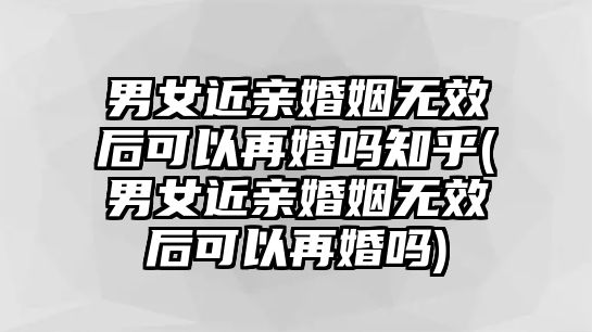 男女近親婚姻無效后可以再婚嗎知乎(男女近親婚姻無效后可以再婚嗎)