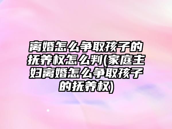 離婚怎么爭取孩子的撫養權怎么判(家庭主婦離婚怎么爭取孩子的撫養權)