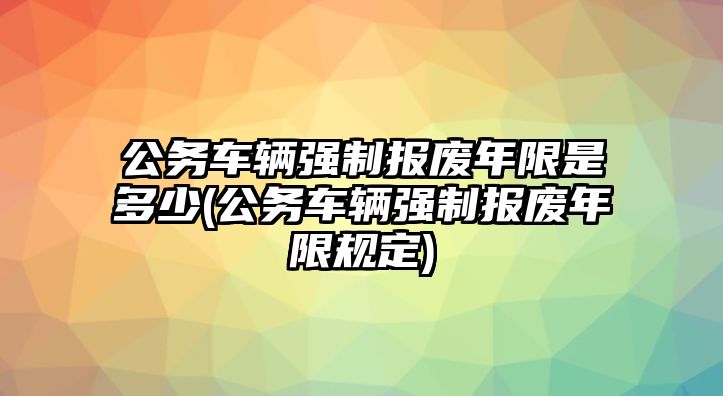 公務車輛強制報廢年限是多少(公務車輛強制報廢年限規定)