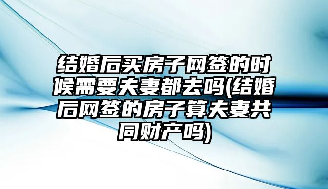 結婚后買房子網簽的時候需要夫妻都去嗎(結婚后網簽的房子算夫妻共同財產嗎)