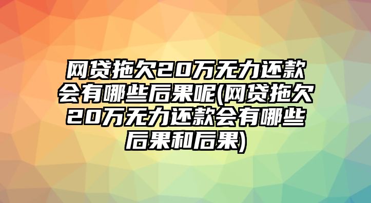 網貸拖欠20萬無力還款會有哪些后果呢(網貸拖欠20萬無力還款會有哪些后果和后果)