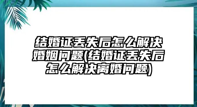 結婚證丟失后怎么解決婚姻問題(結婚證丟失后怎么解決離婚問題)