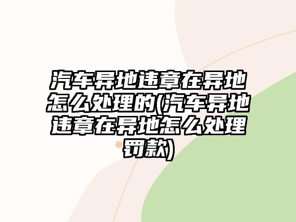 汽車異地違章在異地怎么處理的(汽車異地違章在異地怎么處理罰款)