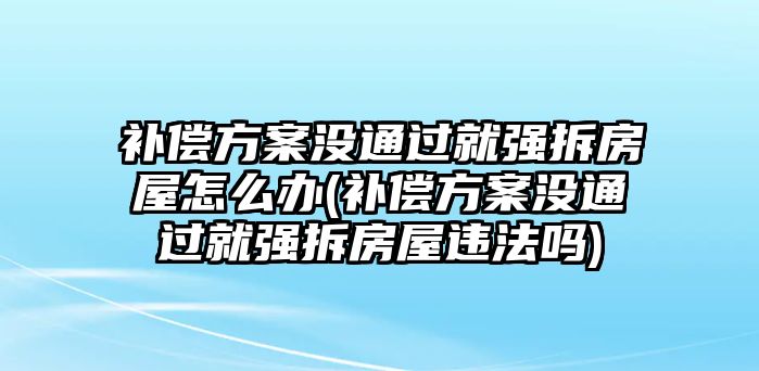 補償方案沒通過就強拆房屋怎么辦(補償方案沒通過就強拆房屋違法嗎)