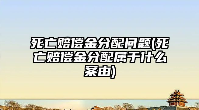 死亡賠償金分配問(wèn)題(死亡賠償金分配屬于什么案由)