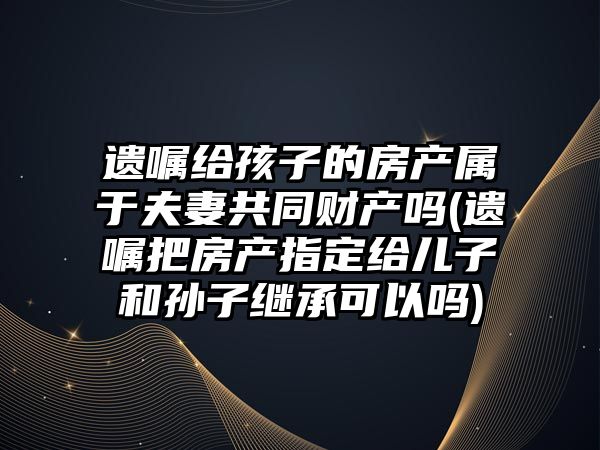 遺囑給孩子的房產屬于夫妻共同財產嗎(遺囑把房產指定給兒子和孫子繼承可以嗎)