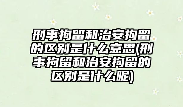 刑事拘留和治安拘留的區別是什么意思(刑事拘留和治安拘留的區別是什么呢)