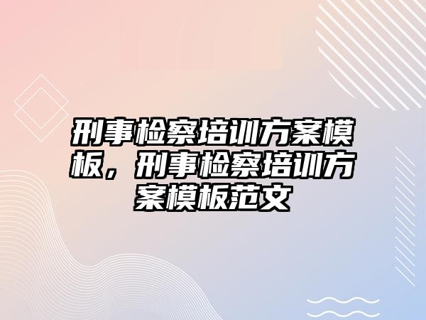 刑事檢察培訓(xùn)方案模板，刑事檢察培訓(xùn)方案模板范文