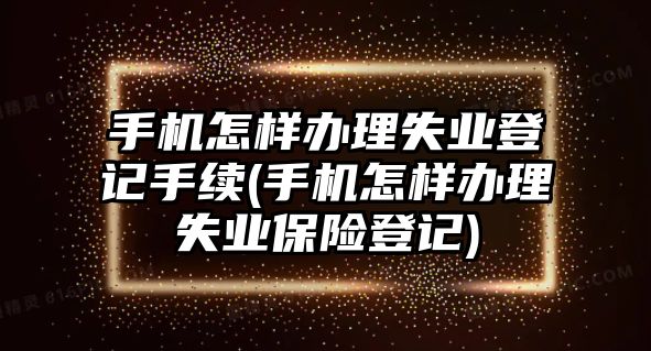 手機怎樣辦理失業登記手續(手機怎樣辦理失業保險登記)