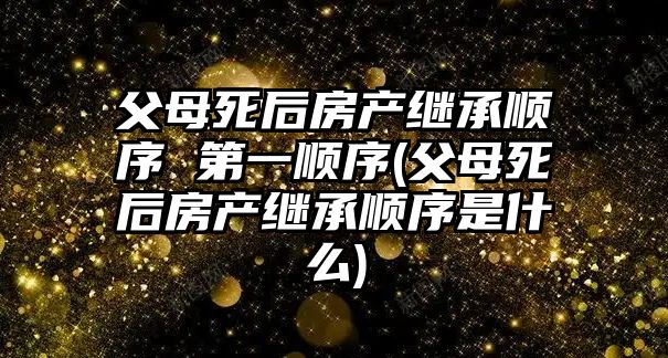 父母死后房產繼承順序 第一順序(父母死后房產繼承順序是什么)