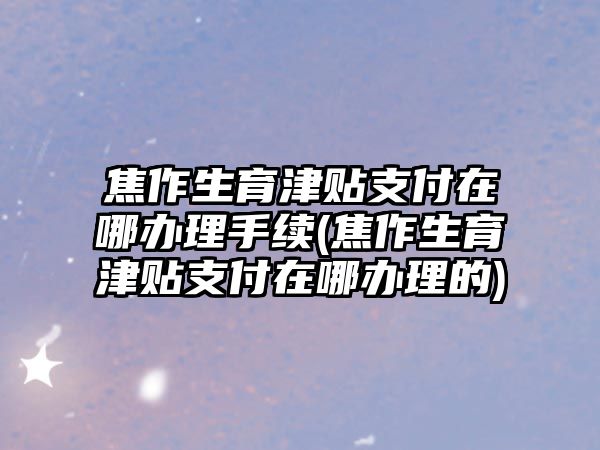 焦作生育津貼支付在哪辦理手續(焦作生育津貼支付在哪辦理的)