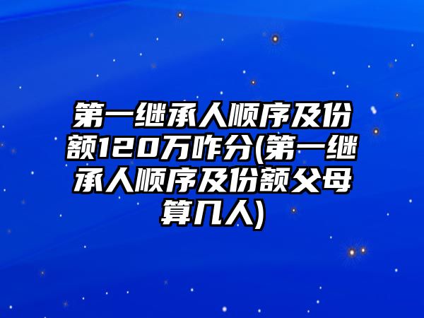 第一繼承人順序及份額120萬咋分(第一繼承人順序及份額父母算幾人)