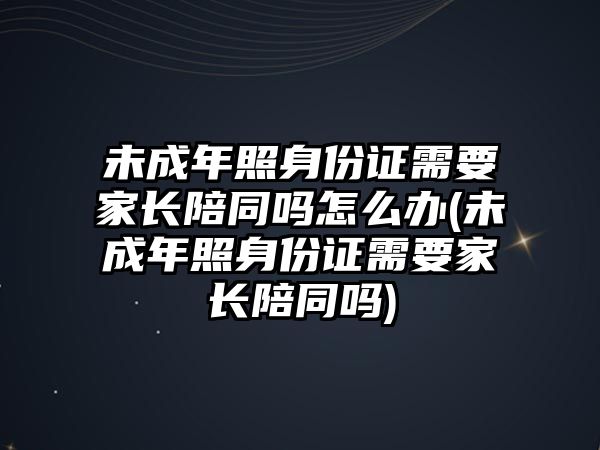 未成年照身份證需要家長陪同嗎怎么辦(未成年照身份證需要家長陪同嗎)