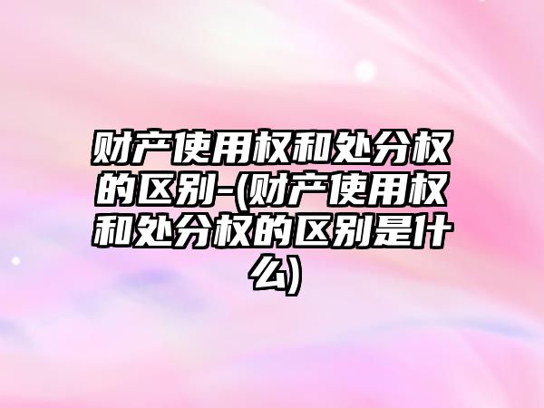 財產使用權和處分權的區(qū)別-(財產使用權和處分權的區(qū)別是什么)