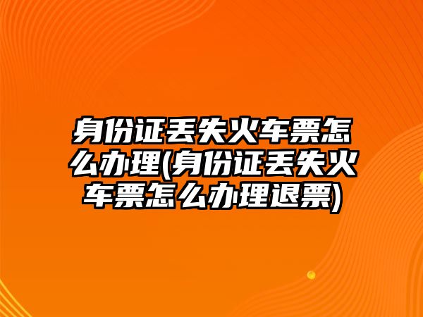 身份證丟失火車票怎么辦理(身份證丟失火車票怎么辦理退票)