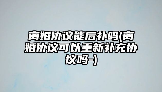 離婚協議能后補嗎(離婚協議可以重新補充協議嗎-)