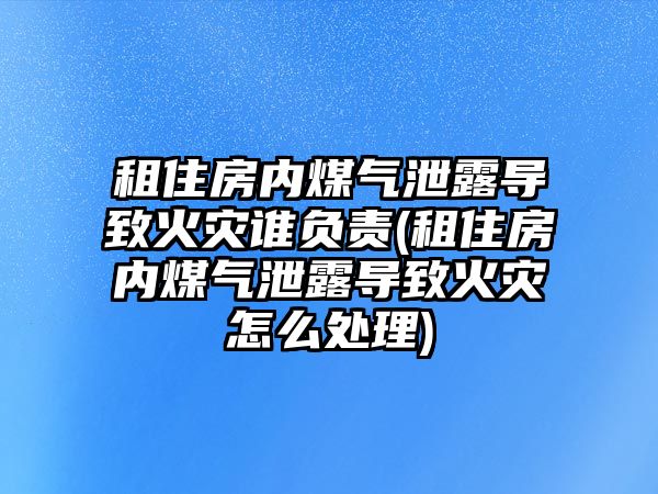 租住房內煤氣泄露導致火災誰負責(租住房內煤氣泄露導致火災怎么處理)