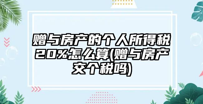 贈與房產的個人所得稅20%怎么算(贈與房產交個稅嗎)